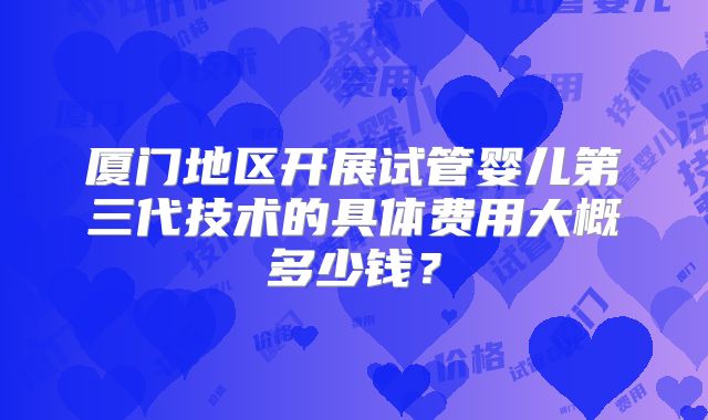 厦门地区开展试管婴儿第三代技术的具体费用大概多少钱?