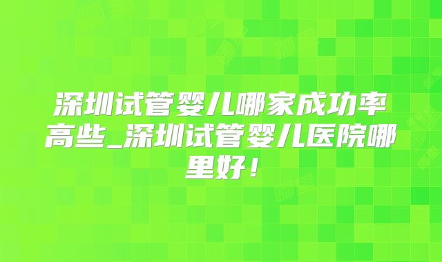 深圳试管婴儿哪家成功率高些_深圳试管婴儿医院哪里好!