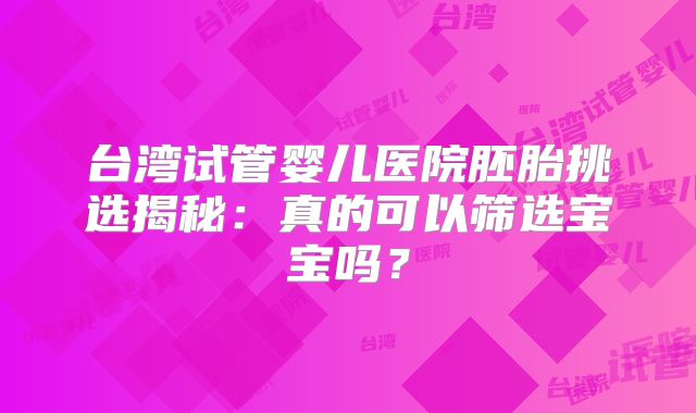 台湾试管婴儿医院胚胎挑选揭秘:真的可以筛选宝宝吗?