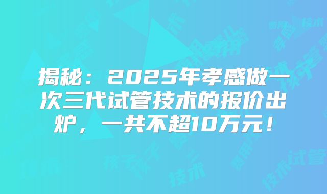 揭秘:2025年孝感做一次三代试管技术的报价出炉,一共不超10万元!
