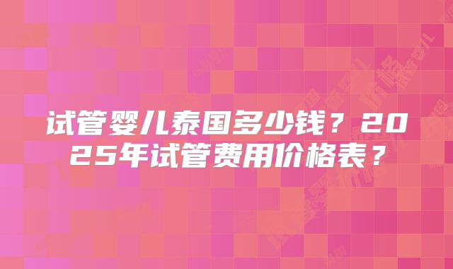试管婴儿泰国多少钱?2025年试管费用价格表?