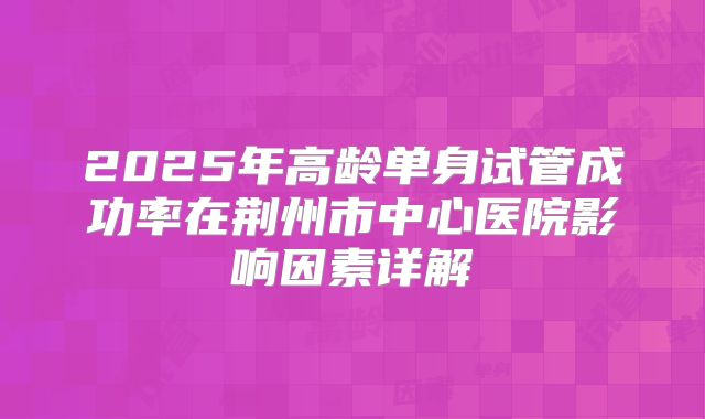 2025年高龄单身试管成功率在荆州市中心医院影响因素详解