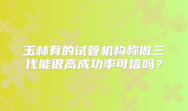 玉林有的试管机构称做三代能很高成功率可信吗？