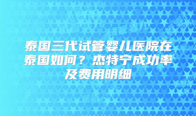 泰国三代试管婴儿医院在泰国如何？杰特宁成功率及费用明细