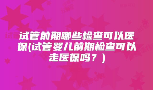 试管前期哪些检查可以医保(试管婴儿前期检查可以走医保吗？)