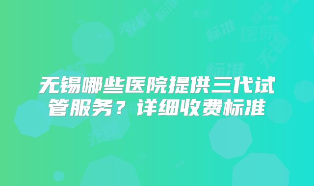 无锡哪些医院提供三代试管服务?详细收费标准