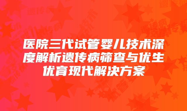 医院三代试管婴儿技术深度解析遗传病筛查与优生优育现代解决方案