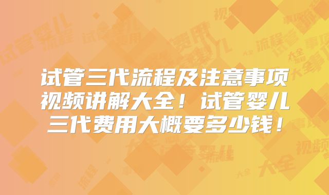 试管三代流程及注意事项视频讲解大全！试管婴儿三代费用大概要多少钱！