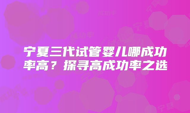 宁夏三代试管婴儿哪成功率高?探寻高成功率之选