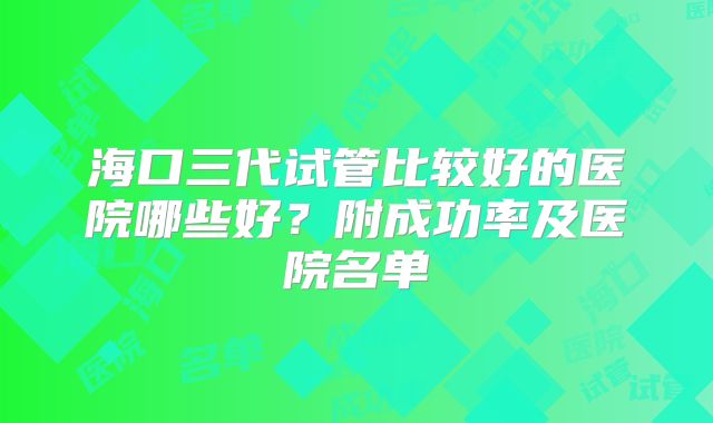 海口三代试管比较好的医院哪些好?附成功率及医院名单