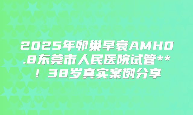 2025年卵巢早衰AMH0.8东莞市人民医院试管**！38岁真实案例分享