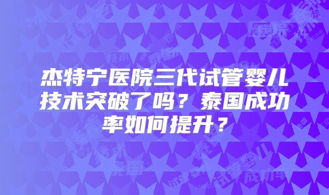 杰特宁医院三代试管婴儿技术突破了吗?泰国成功率如何提升?
