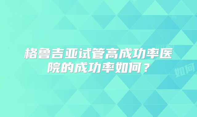 格鲁吉亚试管高成功率医院的成功率如何？