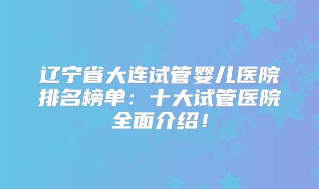 辽宁省大连试管婴儿医院排名榜单:十大试管医院全面介绍!