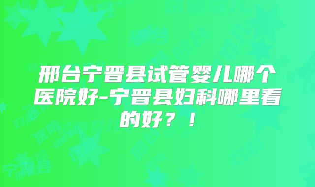 邢台宁晋县试管婴儿哪个医院好-宁晋县妇科哪里看的好？！