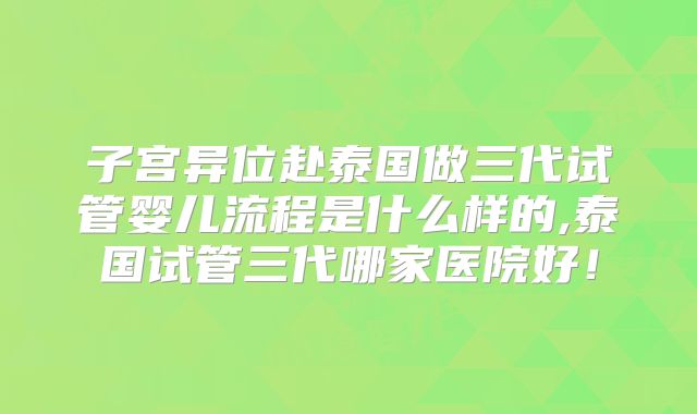 子宫异位赴泰国做三代试管婴儿流程是什么样的,泰国试管三代哪家医院好!