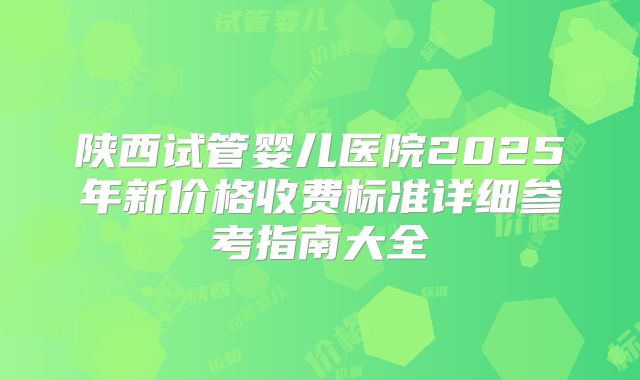 陕西试管婴儿医院2025年新价格收费标准详细参考指南大全