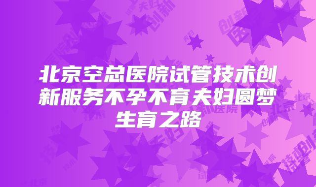 北京空总医院试管技术创新服务不孕不育夫妇圆梦生育之路