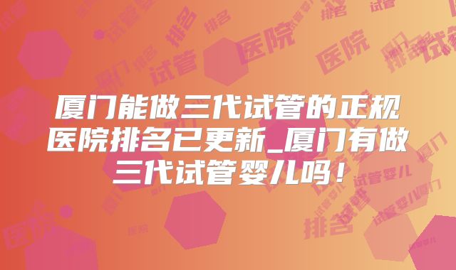厦门能做三代试管的正规医院排名已更新_厦门有做三代试管婴儿吗!