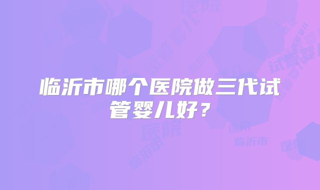 临沂市哪个医院做三代试管婴儿好?