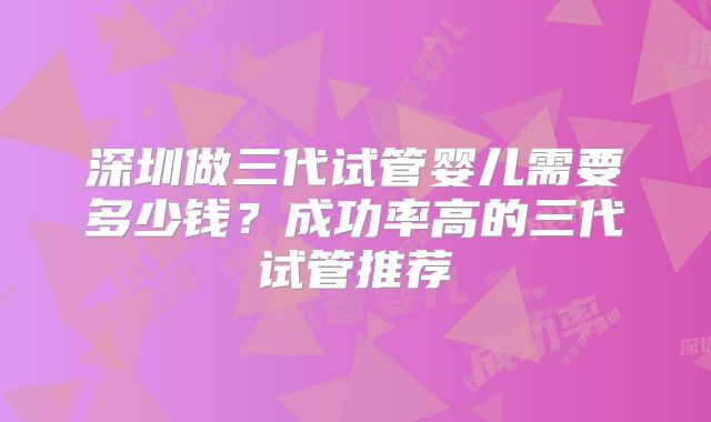 深圳做三代试管婴儿需要多少钱?成功率高的三代试管推荐