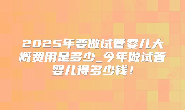 2025年要做试管婴儿大概费用是多少_今年做试管婴儿得多少钱！