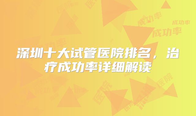 深圳十大试管医院排名，治疗成功率详细解读