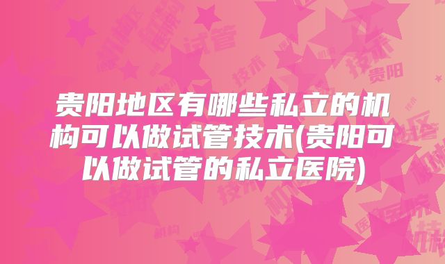 贵阳地区有哪些私立的机构可以做试管技术(贵阳可以做试管的私立医院)