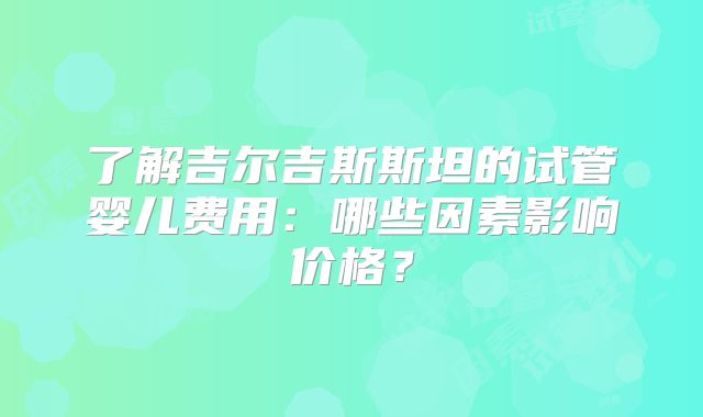 了解吉尔吉斯斯坦的试管婴儿费用:哪些因素影响价格?
