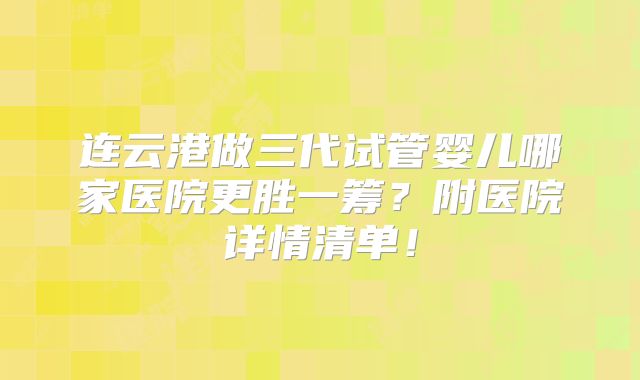 连云港做三代试管婴儿哪家医院更胜一筹?附医院详情清单!