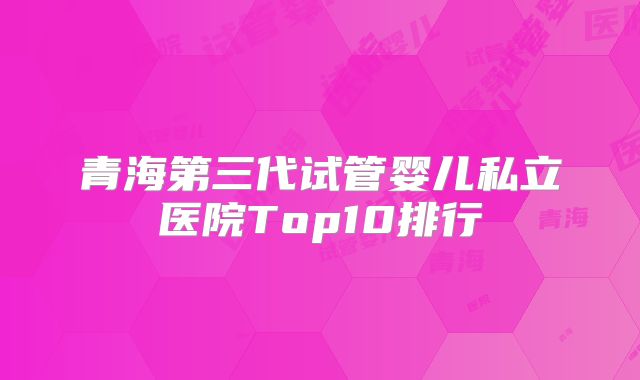 青海第三代试管婴儿私立医院Top10排行