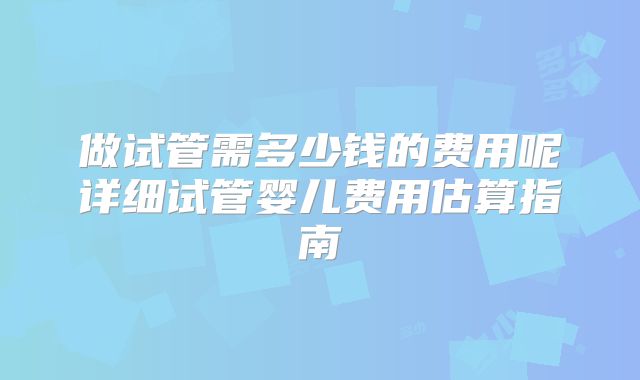 做试管需多少钱的费用呢详细试管婴儿费用估算指南
