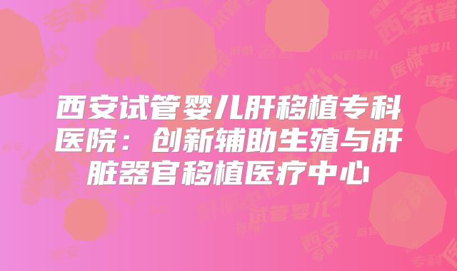西安试管婴儿肝移植专科医院：创新辅助生殖与肝脏器官移植医疗中心
