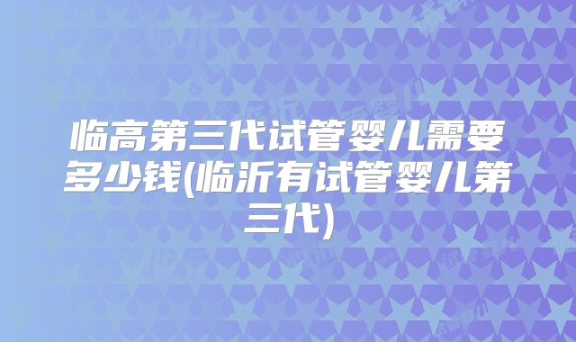 临高第三代试管婴儿需要多少钱(临沂有试管婴儿第三代)