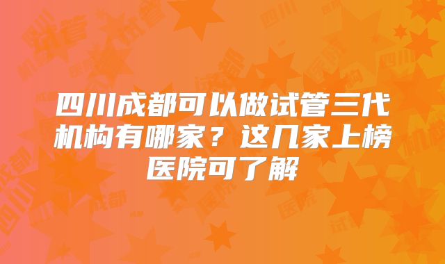 四川成都可以做试管三代机构有哪家?这几家上榜医院可了解