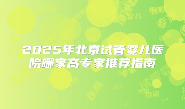 2025年北京试管婴儿医院哪家高专家推荐指南