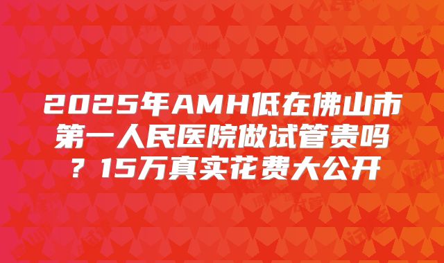 2025年AMH低在佛山市第一人民医院做试管贵吗？15万真实花费大公开