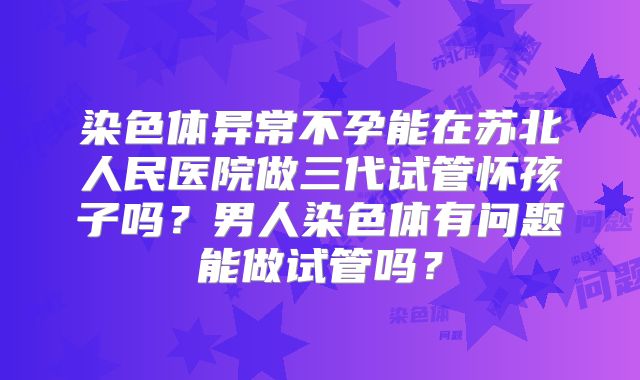 染色体异常不孕能在苏北人民医院做三代试管怀孩子吗？男人染色体有问题能做试管吗？