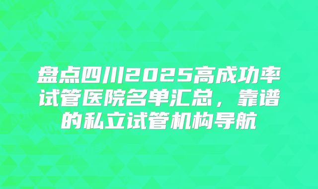 盘点四川2025高成功率试管医院名单汇总,靠谱的私立试管机构导航