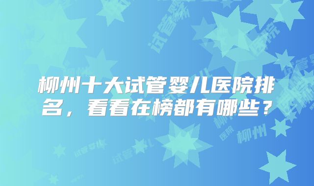 柳州十大试管婴儿医院排名，看看在榜都有哪些？
