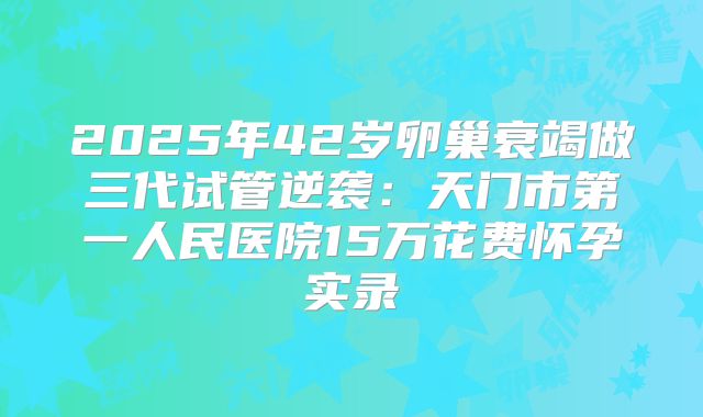 2025年42岁卵巢衰竭做三代试管逆袭:天门市第一人民医院15万花费怀孕实录