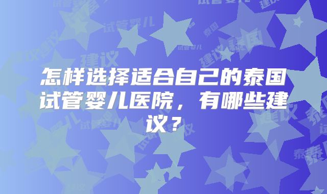 怎样选择适合自己的泰国试管婴儿医院,有哪些建议?