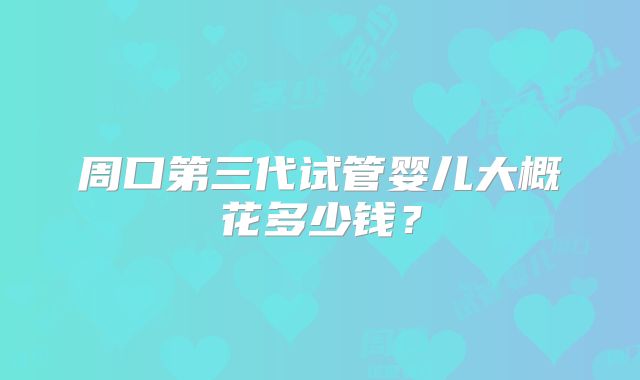 周口第三代试管婴儿大概花多少钱?