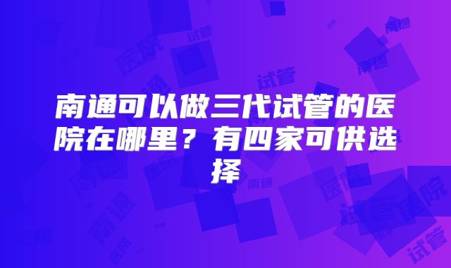 南通可以做三代试管的医院在哪里?有四家可供选择