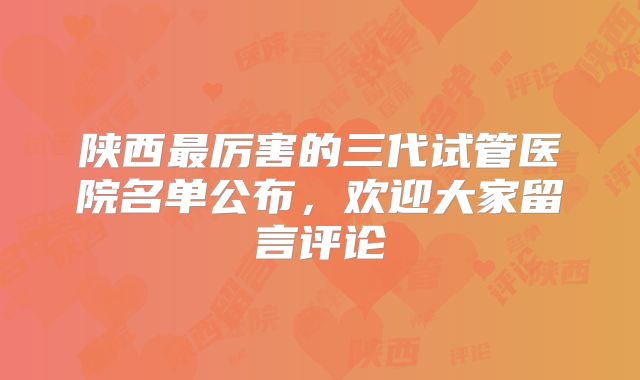 陕西最厉害的三代试管医院名单公布，欢迎大家留言评论