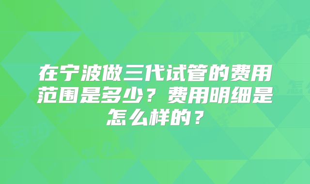 在宁波做三代试管的费用范围是多少？费用明细是怎么样的？