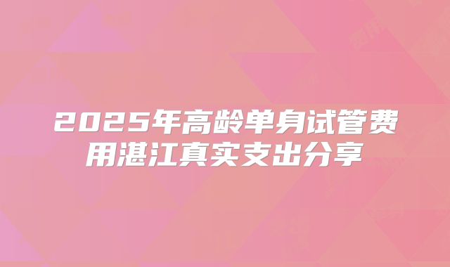 2025年高龄单身试管费用湛江真实支出分享