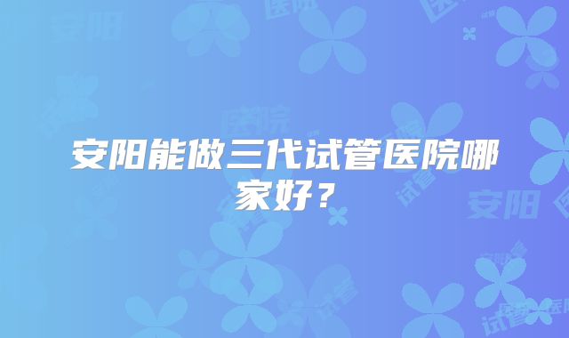 安阳能做三代试管医院哪家好?