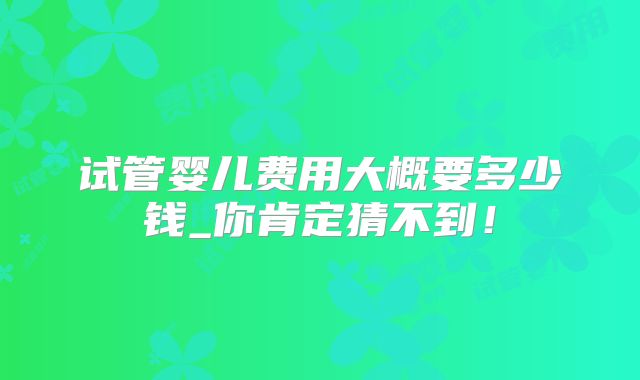 试管婴儿费用大概要多少钱_你肯定猜不到!