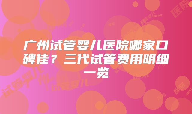 广州试管婴儿医院哪家口碑佳？三代试管费用明细一览